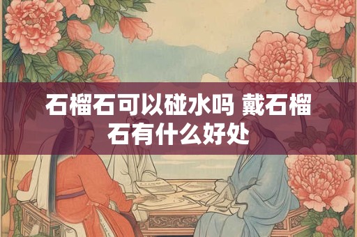 石榴石可以碰水吗 戴石榴石有什么好处