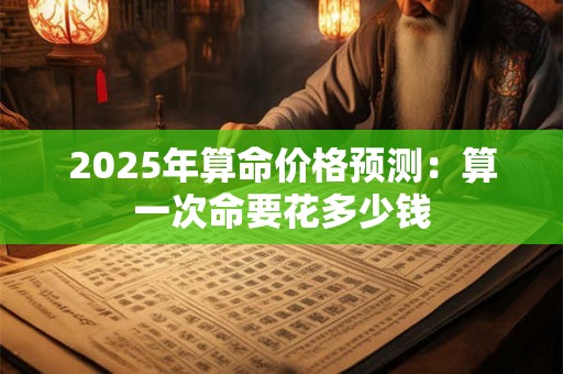 2025年算命价格预测：算一次命要花多少钱
