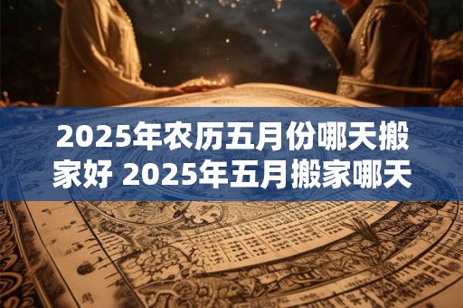 2025年农历五月份哪天搬家好 2025年五月搬家哪天最吉利