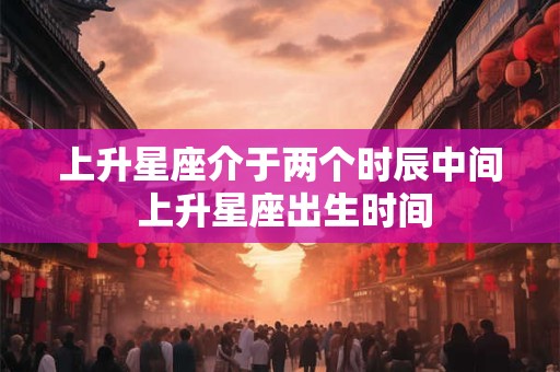 上升星座介于两个时辰中间 上升星座出生时间 上升星座介于两个时辰中间 上升星座出生时间