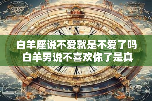白羊座说不爱就是不爱了吗 白羊男说不喜欢你了是真的吗