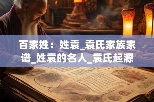 百家姓：姓袁_袁氏家族家谱_姓袁的名人_袁氏起源