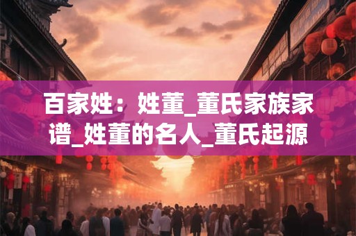 百家姓：姓董_董氏家族家谱_姓董的名人_董氏起源