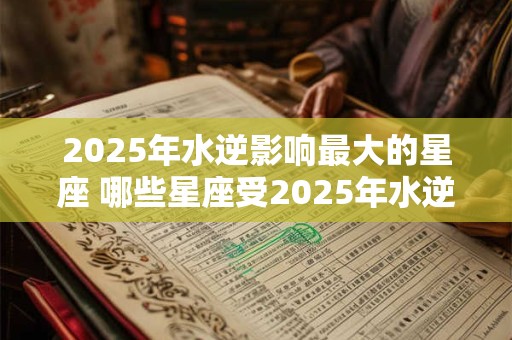 2025年水逆影响最大的星座 哪些星座受2025年水逆影响最大