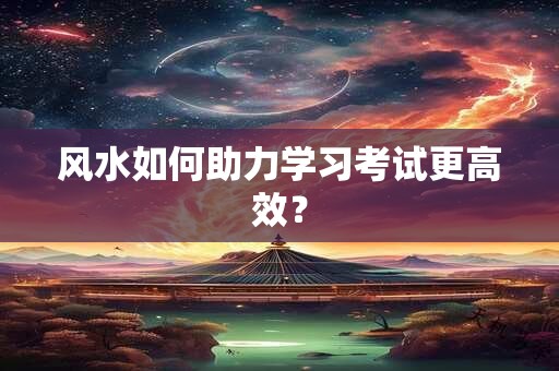 风水如何助力学习考试更高效？