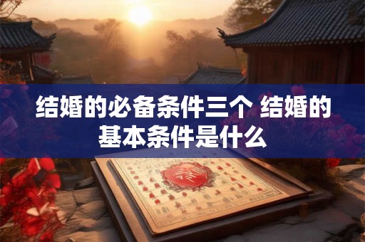 结婚的必备条件三个 结婚的基本条件是什么 结婚的必备条件三个 结婚的基本条件是什么