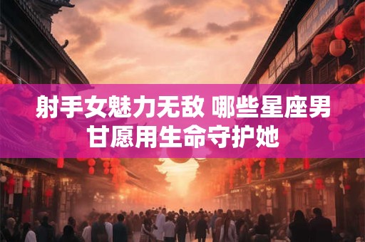 射手女魅力无敌 哪些星座男甘愿用生命守护她