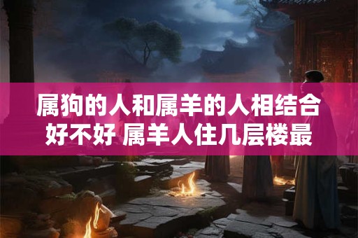 属狗的人和属羊的人相结合好不好 属羊人住几层楼最旺 属狗的人和属羊的人相结合好不好 属羊人住几层楼最旺