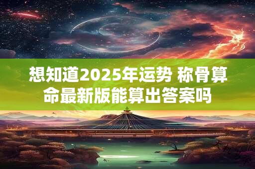 想知道2025年运势 称骨算命最新版能算出答案吗 想知道2025年运势 称骨算命最新版能算出答案吗