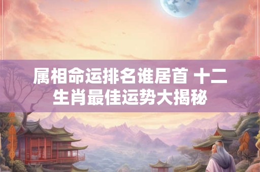 属相命运排名谁居首 十二生肖最佳运势大揭秘