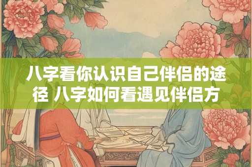八字看你认识自己伴侣的途径 八字如何看遇见伴侣方式