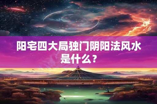 阳宅四大局独门阴阳法风水是什么？