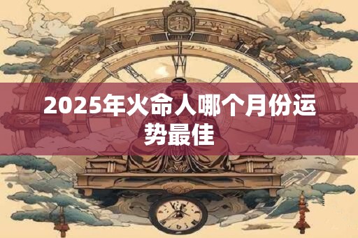 2025年火命人哪个月份运势最佳