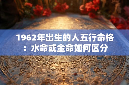 1962年出生的人五行命格：水命或金命如何区分