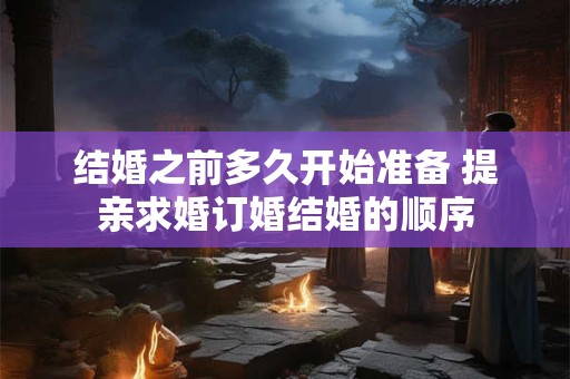 结婚之前多久开始准备 提亲求婚订婚结婚的顺序 结婚之前多久开始准备 提亲求婚订婚结婚的顺序