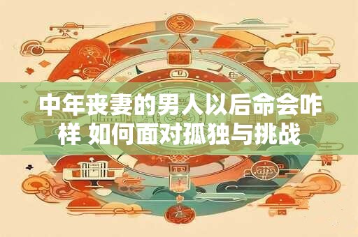 中年丧妻的男人以后命会咋样 如何面对孤独与挑战