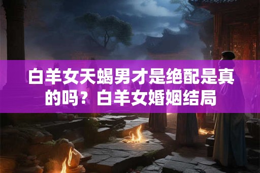 白羊女天蝎男才是绝配是真的吗？白羊女婚姻结局