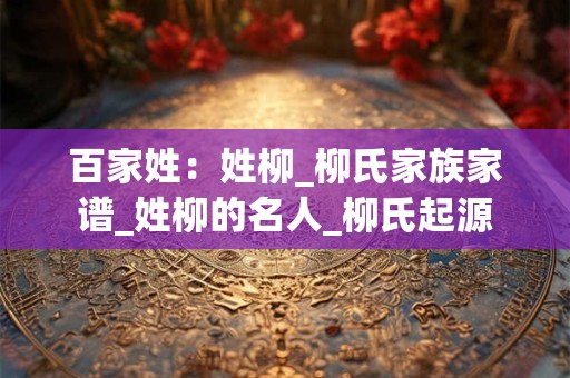 百家姓：姓柳_柳氏家族家谱_姓柳的名人_柳氏起源