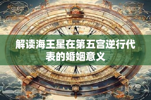 解读海王星在第五宫逆行代表的婚姻意义 解读海王星在第五宫逆行代表的婚姻意义