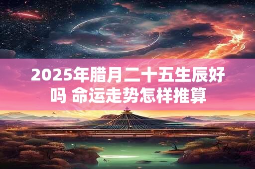 2025年腊月二十五生辰好吗 命运走势怎样推算 2025年腊月二十五生辰好吗 命运走势怎样推算