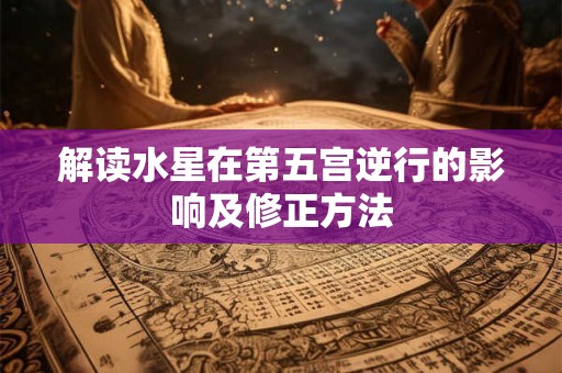 解读水星在第五宫逆行的影响及修正方法