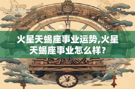 火星天蝎座事业运势,火星天蝎座事业怎么样？