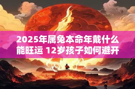 2025年属兔本命年戴什么能旺运 12岁孩子如何避开太岁