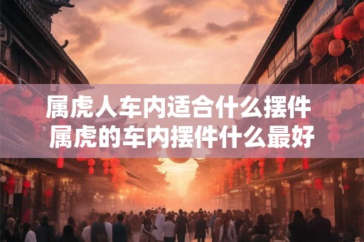 属虎人车内适合什么摆件 属虎的车内摆件什么最好