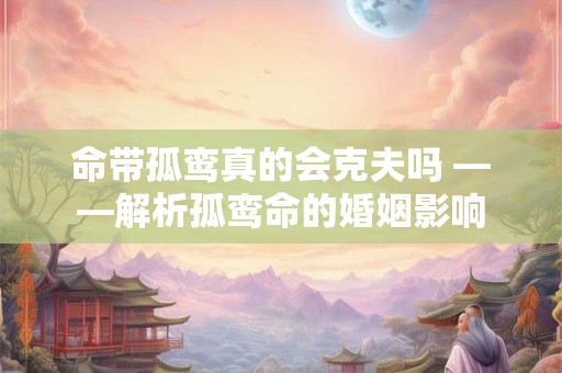 命带孤鸾真的会克夫吗 ——解析孤鸾命的婚姻影响