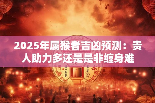 2025年属猴者吉凶预测：贵人助力多还是是非缠身难