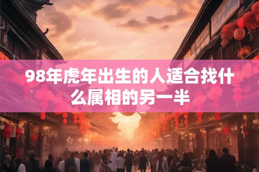 98年虎年出生的人适合找什么属相的另一半
