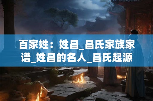 百家姓：姓昌_昌氏家族家谱_姓昌的名人_昌氏起源