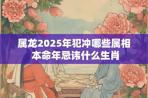 属龙2025年犯冲哪些属相 本命年忌讳什么生肖