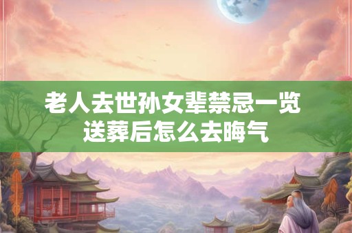 老人去世孙女辈禁忌一览 送葬后怎么去晦气