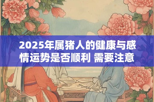 2025年属猪人的健康与感情运势是否顺利 需要注意什么
