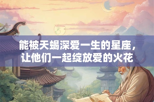能被天蝎深爱一生的星座，让他们一起绽放爱的火花