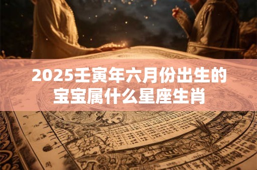 2025壬寅年六月份出生的宝宝属什么星座生肖