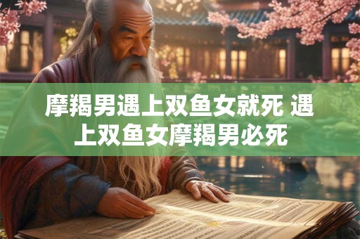 摩羯男遇上双鱼女就死 遇上双鱼女摩羯男必死