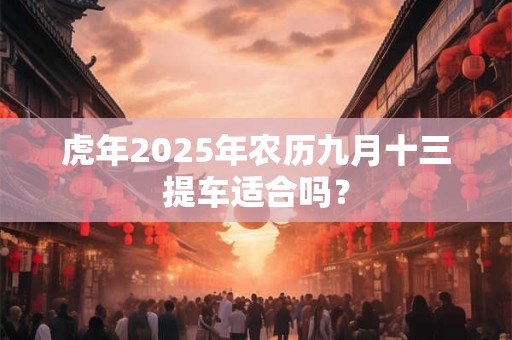 虎年2025年农历九月十三提车适合吗? 虎年2025年农历九月十三提车适合吗?
