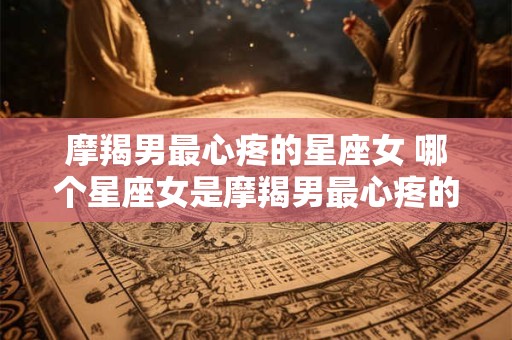摩羯男最心疼的星座女 哪个星座女是摩羯男最心疼的