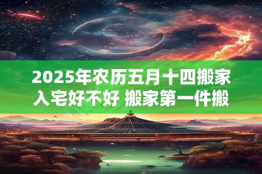 2025年农历五月十四搬家入宅好不好 搬家第一件搬什么