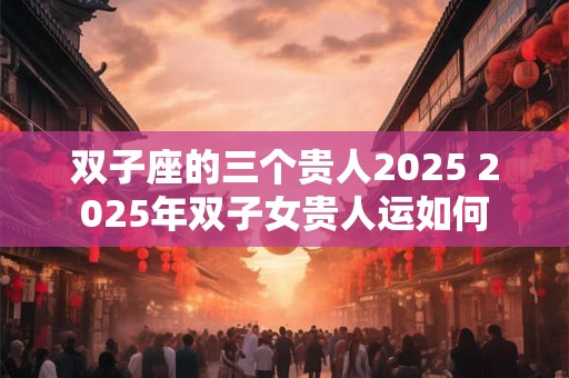 双子座的三个贵人2025 2025年双子女贵人运如何