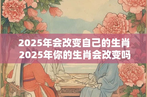 2025年会改变自己的生肖 2025年你的生肖会改变吗