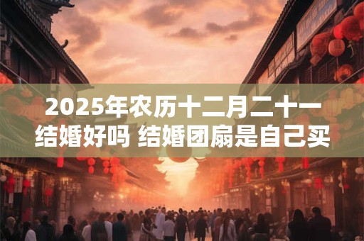 2025年农历十二月二十一结婚好吗 结婚团扇是自己买吗 2025年农历十二月二十一结婚好吗 结婚团扇是自己买吗