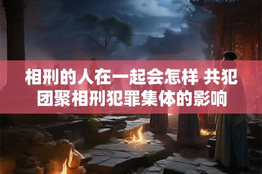 相刑的人在一起会怎样 共犯团聚相刑犯罪集体的影响