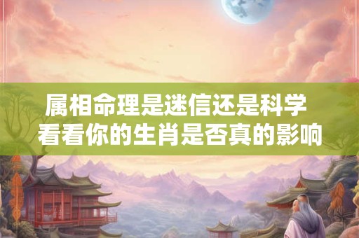 属相命理是迷信还是科学 看看你的生肖是否真的影响了你的性格