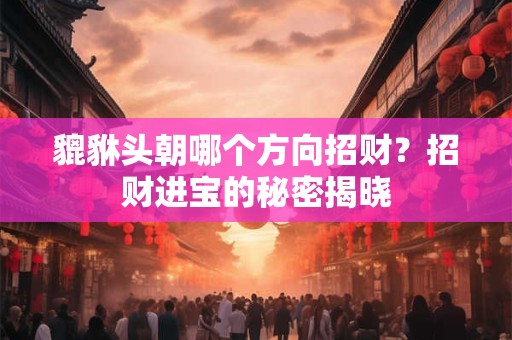 貔貅头朝哪个方向招财？招财进宝的秘密揭晓