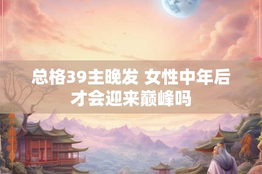 总格39主晚发 女性中年后才会迎来巅峰吗