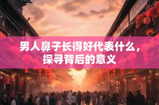男人鼻子长得好代表什么，探寻背后的意义