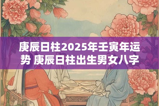 庚辰日柱2025年壬寅年运势 庚辰日柱出生男女八字命运 庚辰日柱2025年壬寅年运势 庚辰日柱出生男女八字命运